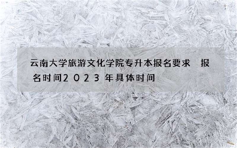 云南大学旅游文化学院专升本报名要求 报名时间2023年具体时间